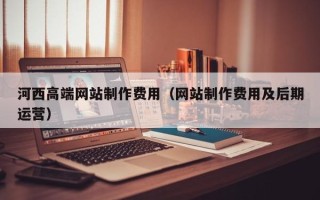 铜陵河西高端网站制作费用（网站制作费用及后期运营）