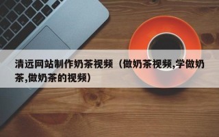 铜陵清远网站制作奶茶视频（做奶茶视频,学做奶茶,做奶茶的视频）