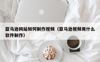 铜陵亚马逊网站如何制作视频（亚马逊视频用什么软件制作）