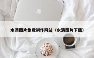 铜陵水滴图片免费制作网站（水滴图片下载）